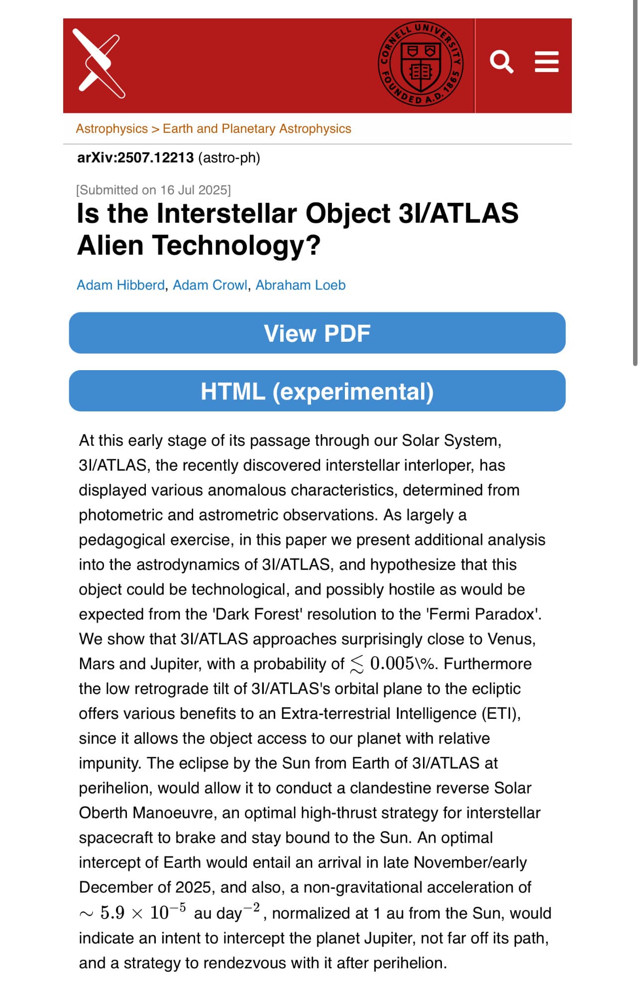 Abstract from new paper that features Avi Loeb as an author:
At this early stage of its passage through our Solar System, 3I/ATLAS, the recently discovered interstellar interloper, has displayed various anomalous characteristics, determined from photometric and astrometric observations. As largely a pedagogical exercise, in this paper we present additional analysis into the astrodynamics of 3I/ATLAS, and hypothesize that this object could be technological, and possibly hostile as would be expected from the 'Dark Forest' resolution to the 'Fermi Paradox'. We show that 3I/ATLAS approaches surprisingly close to Venus, Mars and Jupiter, with a probability of ≲0.005\%. Furthermore the low retrograde tilt of 3I/ATLAS's orbital plane to the ecliptic offers various benefits to an Extra-terrestrial Intelligence (ETI), since it allows the object access to our planet with relative impunity. The eclipse by the Sun from Earth of 3I/ATLAS at perihelion, would allow it to conduct a clandestine reverse Solar Oberth Manoeuvre, an optimal high-thrust strategy for interstellar spacecraft to brake and stay bound to the Sun. An optimal intercept of Earth would entail an arrival in late November/early December of 2025, and also, a non-gravitational acceleration of ∼5.9×10−5 au day−2, normalized at 1 au from the Sun, would indicate an intent to intercept the planet Jupiter, not far off its path, and a strategy to rendezvous with it after perihelion.